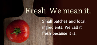 Small batches and local ingredients. We call it fresh because it is.